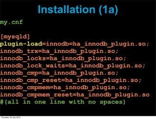 Installation (1a)
my.cnf

[mysqld]
plugin-load=innodb=ha_innodb_plugin.so;
innodb_trx=ha_innodb_plugin.so;
innodb_locks=ha_innodb_plugin.so;
innodb_lock_waits=ha_innodb_plugin.so;
innodb_cmp=ha_innodb_plugin.so;
innodb_cmp_reset=ha_innodb_plugin.so;
innodb_cmpmem=ha_innodb_plugin.so;
innodb_cmpmem_reset=ha_innodb_plugin.so
#(all in one line with no spaces)

Thursday, 22 July 2010
 