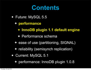 Contents
                     •   Future: MySQL 5.5
                         ✦   performance
                             ★   InnoDB plugin 1.1 default engine
                             ★   Performance schema
                         ✦   ease of use (partitioning, SIGNAL)
                         ✦   reliability (semisynch replication)
                     •   Current: MySQL 5.1
                         ✦   performance: InnoDB plugin 1.0.8
Thursday, 22 July 2010
 