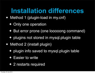 Installation differences
         •       Method 1 (plugin-load in my.cnf)
               ✦         Only one operation
               ✦         But error prone (one looooong command)
               ✦         plugins not stored in mysql.plugin table
         •       Method 2 (install plugin)
               ✦         plugin info saved to mysql.plugin table
               ✦         Easier to write
               ✦         2 restarts required
Thursday, 22 July 2010
 