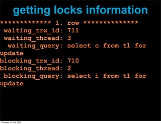 getting locks information
************* 1.         row **************
 waiting_trx_id:         711
 waiting_thread:         3
  waiting_query:         select c from t1 for
update
blocking_trx_id:         710
blocking_thread:         2
 blocking_query:         select i from t1 for
update




Thursday, 22 July 2010
 