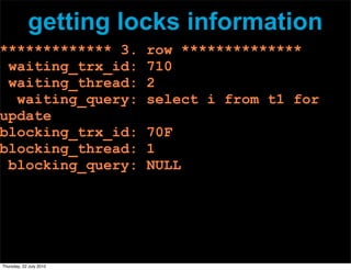 getting locks information
************* 3.         row **************
 waiting_trx_id:         710
 waiting_thread:         2
  waiting_query:         select i from t1 for
update
blocking_trx_id:         70F
blocking_thread:         1
 blocking_query:         NULL




Thursday, 22 July 2010
 
