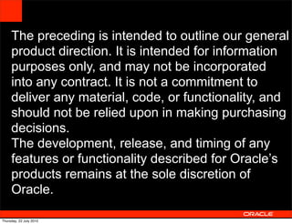 The preceding is intended to outline our general
     product direction. It is intended for information
     purposes only, and may not be incorporated
     into any contract. It is not a commitment to
     deliver any material, code, or functionality, and
     should not be relied upon in making purchasing
     decisions.
     The development, release, and timing of any
     features or functionality described for Oracle’s
     products remains at the sole discretion of
     Oracle.
                                             62



Thursday, 22 July 2010
 