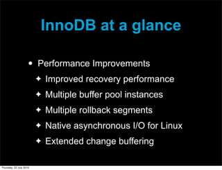 InnoDB at a glance

                     •   Performance Improvements
                         ✦   Improved recovery performance
                         ✦   Multiple buffer pool instances
                         ✦   Multiple rollback segments
                         ✦   Native asynchronous I/O for Linux
                         ✦   Extended change buffering

Thursday, 22 July 2010
 
