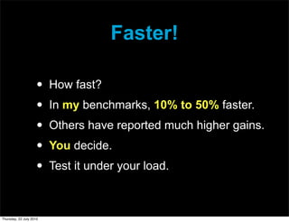 Faster!

                     •   How fast?
                     •   In my benchmarks, 10% to 50% faster.
                     •   Others have reported much higher gains.
                     •   You decide.
                     •   Test it under your load.



Thursday, 22 July 2010
 