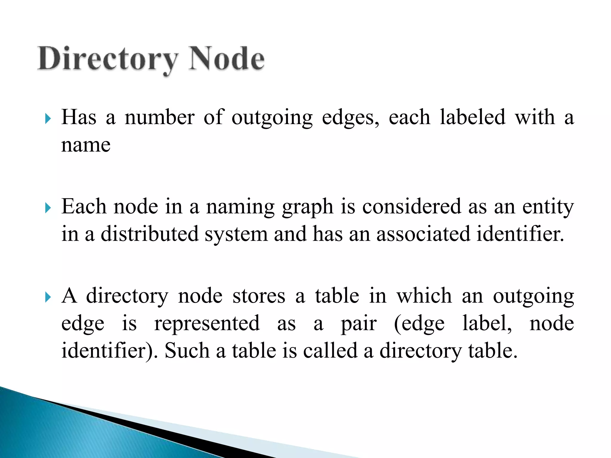  Has a number of outgoing edges, each labeled with a
name
 Each node in a naming graph is considered as an entity
in a distributed system and has an associated identifier.
 A directory node stores a table in which an outgoing
edge is represented as a pair (edge label, node
identifier). Such a table is called a directory table.
 