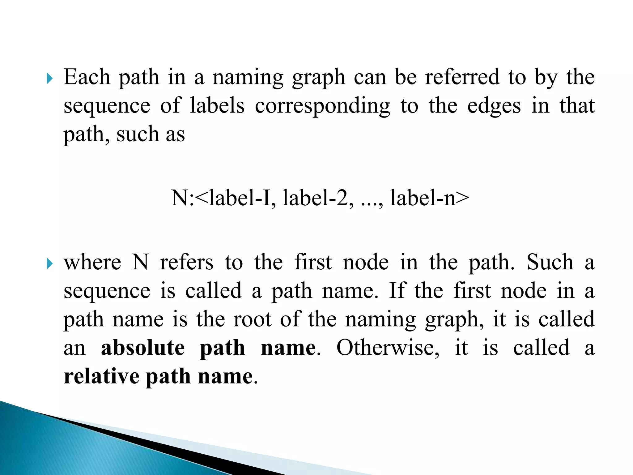  Each path in a naming graph can be referred to by the
sequence of labels corresponding to the edges in that
path, such as
N:<label-I, label-2, ..., label-n>
 where N refers to the first node in the path. Such a
sequence is called a path name. If the first node in a
path name is the root of the naming graph, it is called
an absolute path name. Otherwise, it is called a
relative path name.
 