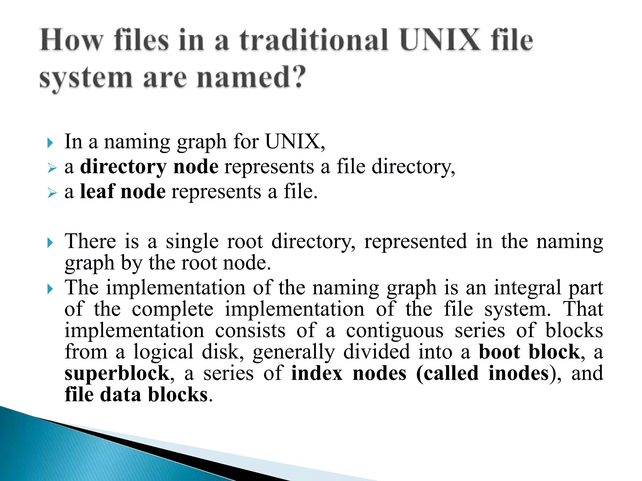  In a naming graph for UNIX,
 a directory node represents a file directory,
 a leaf node represents a file.
 There is a single root directory, represented in the naming
graph by the root node.
 The implementation of the naming graph is an integral part
of the complete implementation of the file system. That
implementation consists of a contiguous series of blocks
from a logical disk, generally divided into a boot block, a
superblock, a series of index nodes (called inodes), and
file data blocks.
 