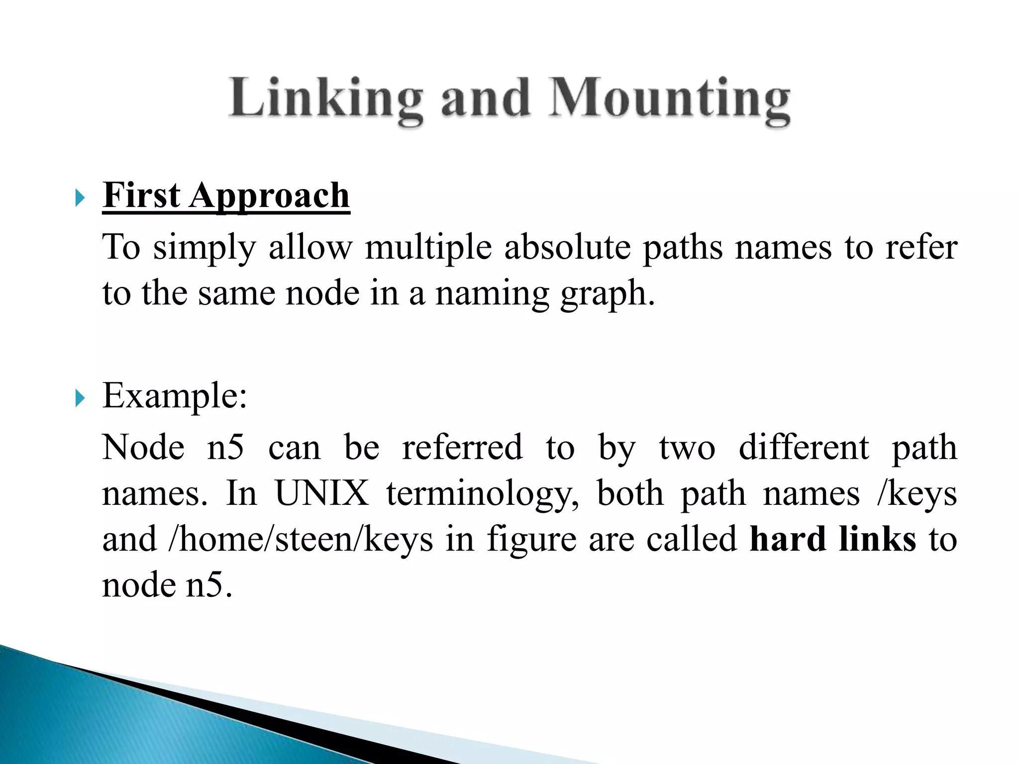  First Approach
To simply allow multiple absolute paths names to refer
to the same node in a naming graph.
 Example:
Node n5 can be referred to by two different path
names. In UNIX terminology, both path names /keys
and /home/steen/keys in figure are called hard links to
node n5.
 