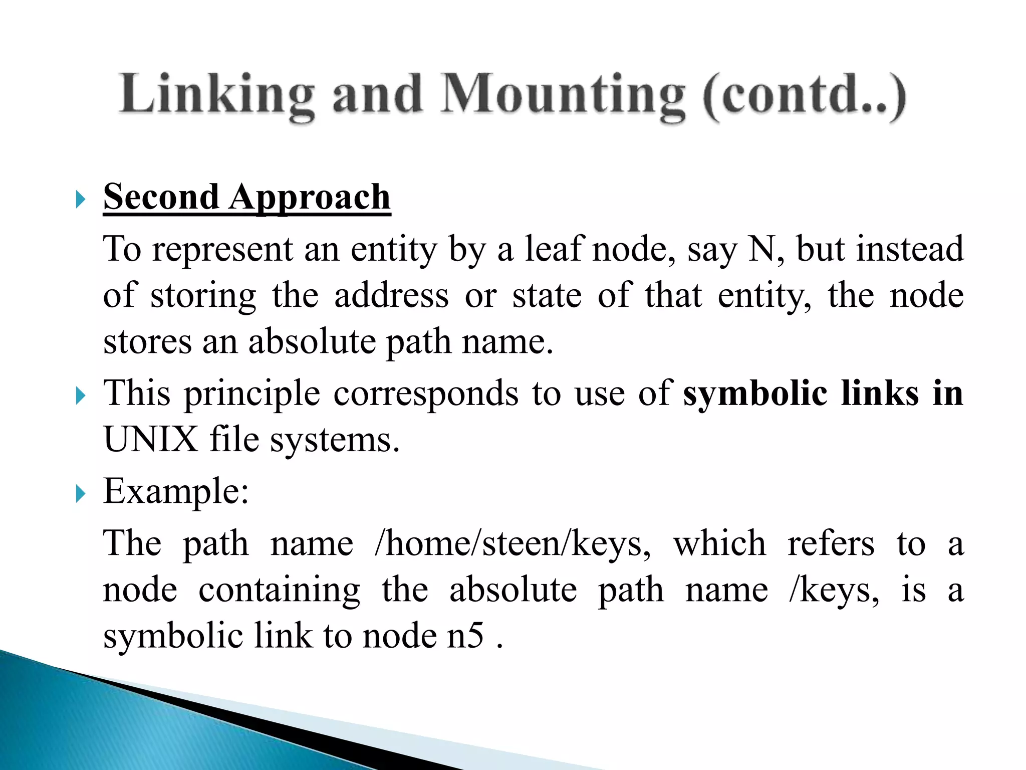  Second Approach
To represent an entity by a leaf node, say N, but instead
of storing the address or state of that entity, the node
stores an absolute path name.
 This principle corresponds to use of symbolic links in
UNIX file systems.
 Example:
The path name /home/steen/keys, which refers to a
node containing the absolute path name /keys, is a
symbolic link to node n5 .
 