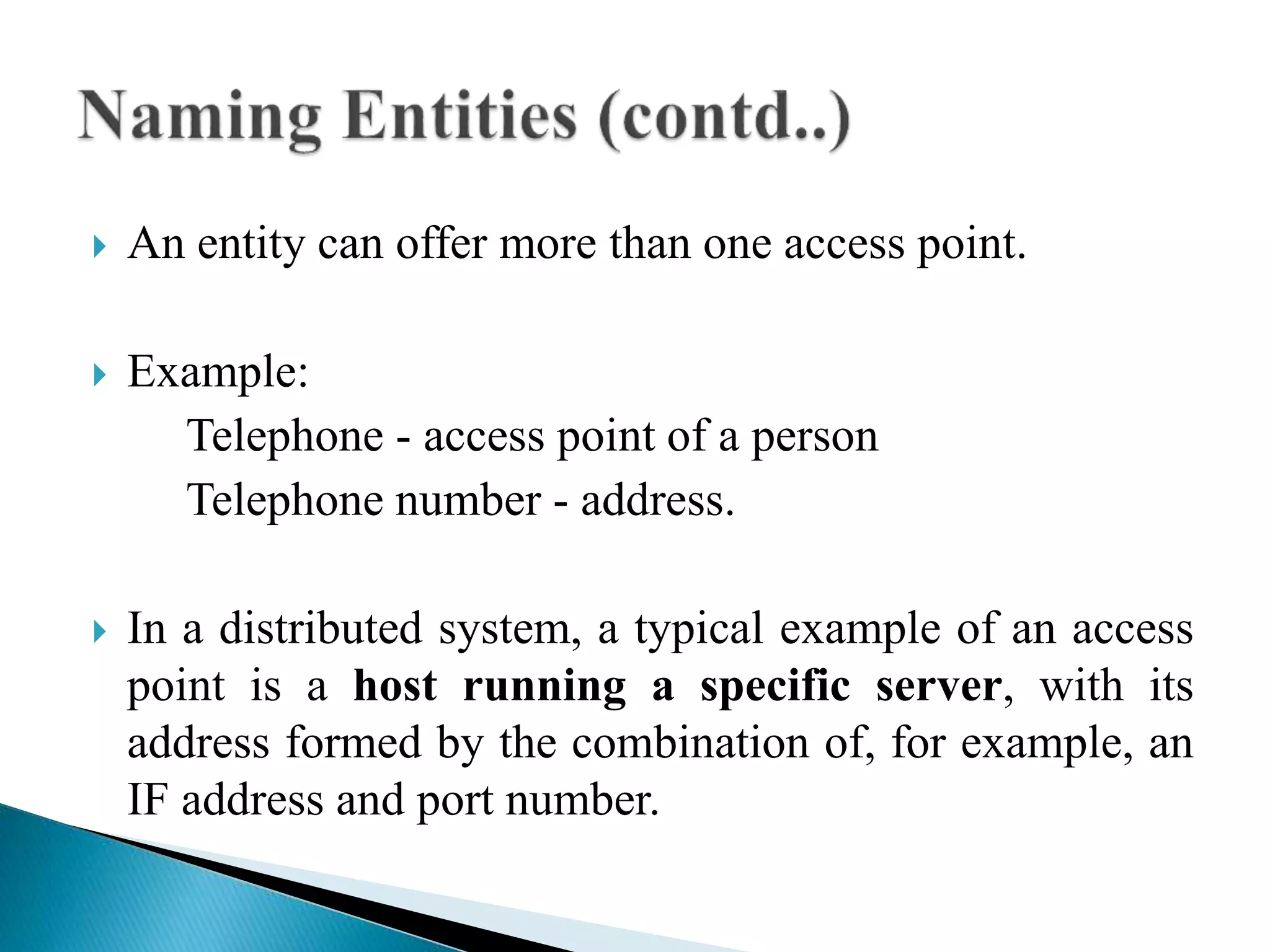  An entity can offer more than one access point.
 Example:
Telephone - access point of a person
Telephone number - address.
 In a distributed system, a typical example of an access
point is a host running a specific server, with its
address formed by the combination of, for example, an
IF address and port number.
 