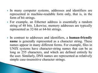  In many computer systems, addresses and identifiers are
represented in machine-readable form only, that is, in the
form of bit strings.
 For example, an Ethernet address is essentially a random
string of 48 bits. Likewise, memory addresses are typically
represented as 32-bit or 64-bit strings.
 In contrast to addresses and identifiers, a human-friendly
name is generally represented as a character string. These
names appear in many different forms. For example, files in
UNIX systems have character-string names that can be as
long as 255 characters, and which are defined entirely by
the user. Similarly, DNS names are represented as relatively
simple case-insensitive character strings.
 
