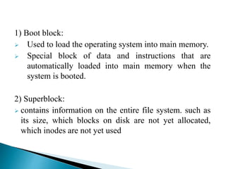 1) Boot block:
 Used to load the operating system into main memory.
 Special block of data and instructions that are
automatically loaded into main memory when the
system is booted.
2) Superblock:
 contains information on the entire file system. such as
its size, which blocks on disk are not yet allocated,
which inodes are not yet used
 