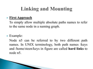  First Approach
To simply allow multiple absolute paths names to refer
to the same node in a naming graph.
 Example:
Node n5 can be referred to by two different path
names. In UNIX terminology, both path names /keys
and /home/steen/keys in figure are called hard links to
node n5.
 