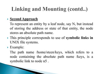  Second Approach
To represent an entity by a leaf node, say N, but instead
of storing the address or state of that entity, the node
stores an absolute path name.
 This principle corresponds to use of symbolic links in
UNIX file systems.
 Example:
The path name /home/steen/keys, which refers to a
node containing the absolute path name /keys, is a
symbolic link to node n5 .
 