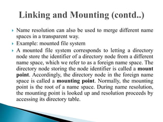  Name resolution can also be used to merge different name
spaces in a transparent way.
 Example: mounted file system
 A mounted file system corresponds to letting a directory
node store the identifier of a directory node from a different
name space, which we refer to as a foreign name space. The
directory node storing the node identifier is called a mount
point. Accordingly, the directory node in the foreign name
space is called a mounting point. Normally, the mounting
point is the root of a name space. During name resolution,
the mounting point is looked up and resolution proceeds by
accessing its directory table.
 