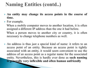  An entity may change its access points in the course of
time.
 For example.
When a mobile computer moves to another location, it is often
assigned a different IP address than the one it had before.
When a person moves to another city or country, it is often
necessary to change telephone numbers as well.
 An address is thus just a special kind of name: it refers to an
access point of an entity. Because an access point is tightly
associated with an entity, it would seem convenient to use the
address of an access point as a regular name for the associated
entity. Nevertheless, this is hardly ever done as such naming
is generally very inflexible and often human unfriendly
 