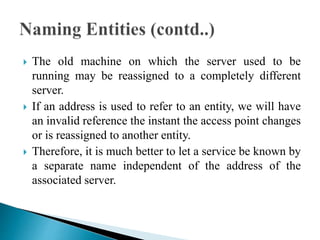  The old machine on which the server used to be
running may be reassigned to a completely different
server.
 If an address is used to refer to an entity, we will have
an invalid reference the instant the access point changes
or is reassigned to another entity.
 Therefore, it is much better to let a service be known by
a separate name independent of the address of the
associated server.
 