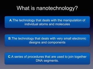 A.The technology that deals with the manipulation of
individual atoms and molecules
What is nanotechnology?
B.The technology that deals with very small electronic
designs and components
C.A series of procedures that are used to join together
DNA segments.
 