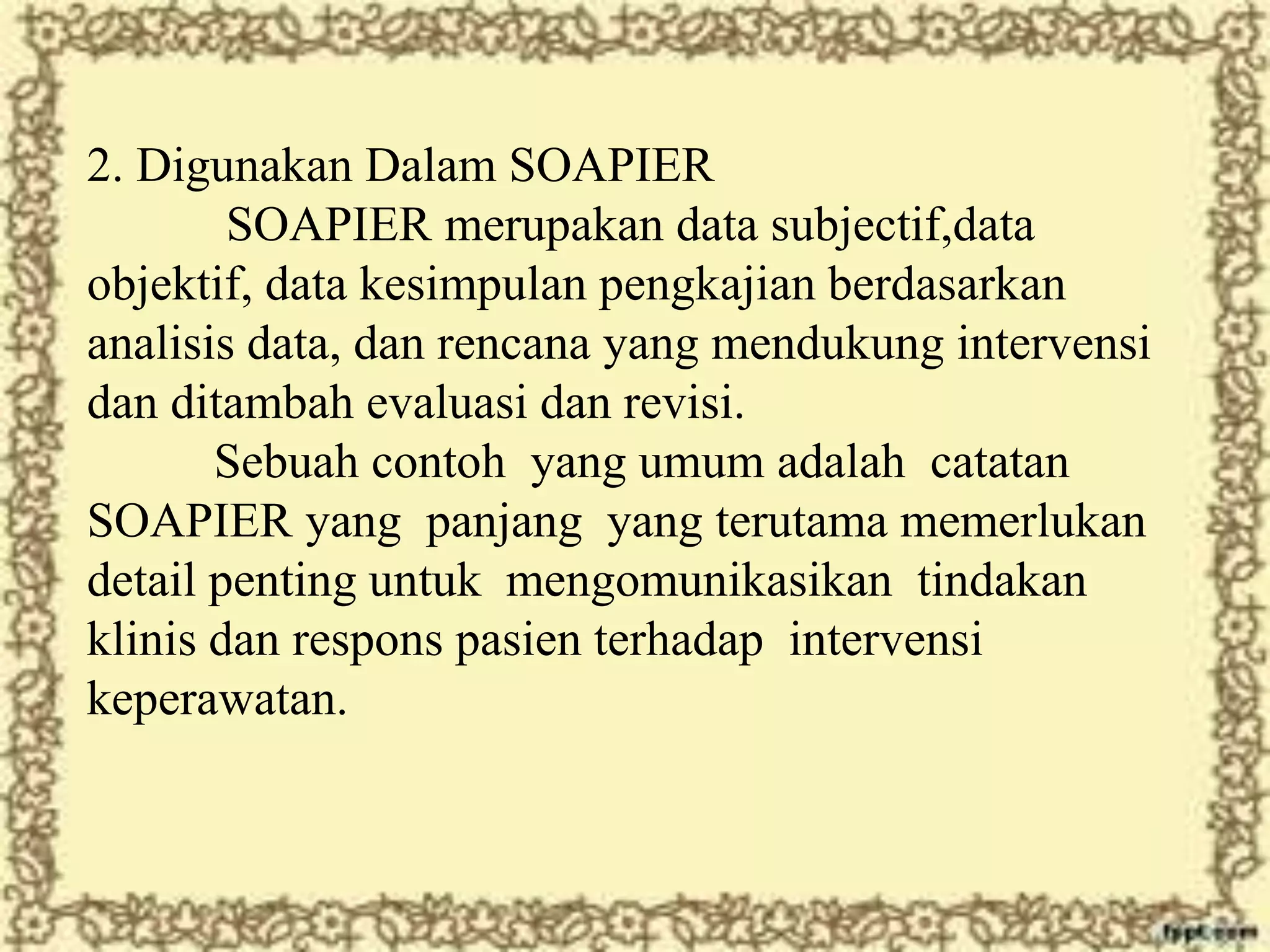 2. Digunakan Dalam SOAPIER
SOAPIER merupakan data subjectif,data
objektif, data kesimpulan pengkajian berdasarkan
analisis data, dan rencana yang mendukung intervensi
dan ditambah evaluasi dan revisi.
Sebuah contoh yang umum adalah catatan
SOAPIER yang panjang yang terutama memerlukan
detail penting untuk mengomunikasikan tindakan
klinis dan respons pasien terhadap intervensi
keperawatan.
 