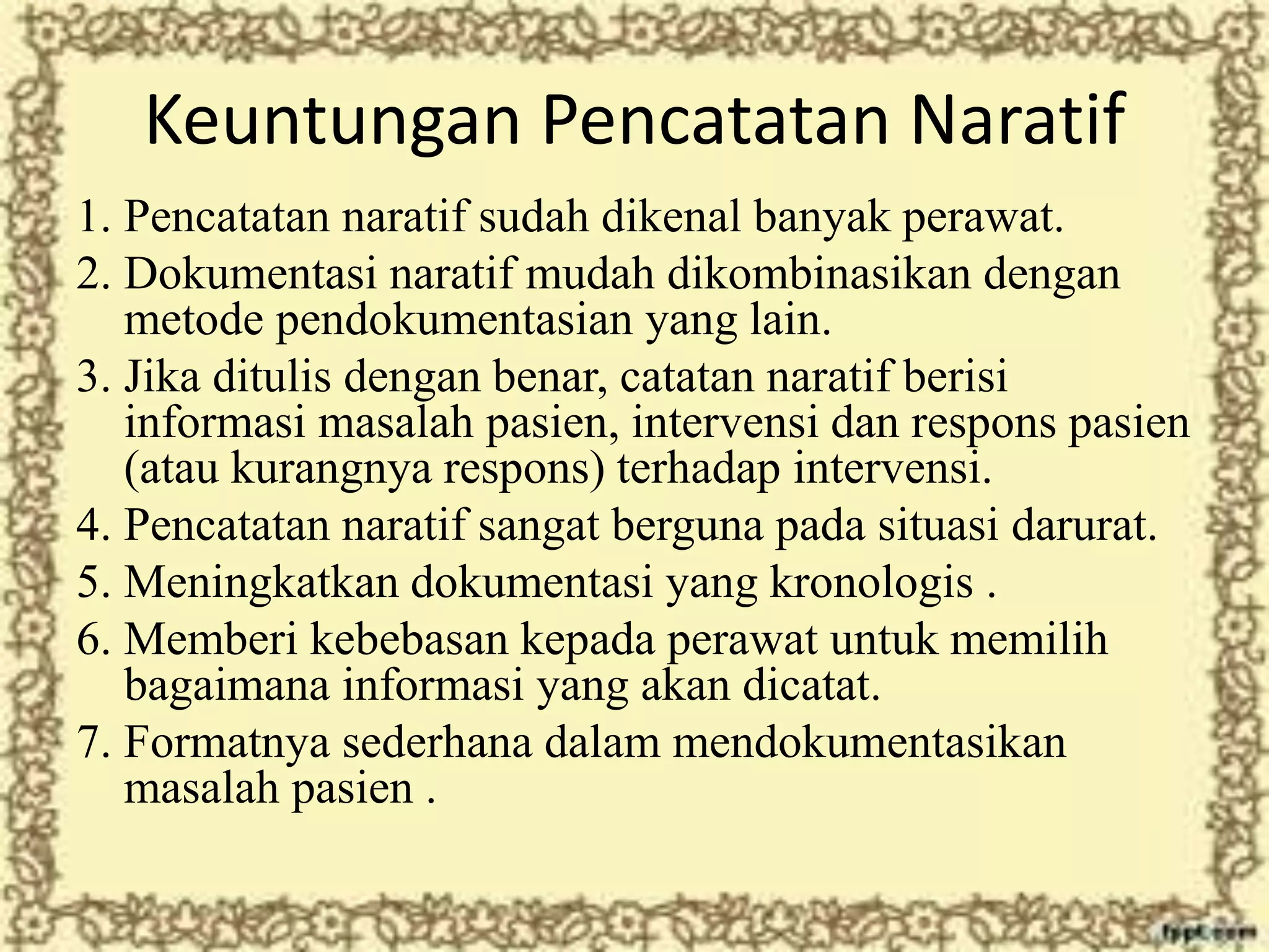 Keuntungan Pencatatan Naratif
1. Pencatatan naratif sudah dikenal banyak perawat.
2. Dokumentasi naratif mudah dikombinasikan dengan
metode pendokumentasian yang lain.
3. Jika ditulis dengan benar, catatan naratif berisi
informasi masalah pasien, intervensi dan respons pasien
(atau kurangnya respons) terhadap intervensi.
4. Pencatatan naratif sangat berguna pada situasi darurat.
5. Meningkatkan dokumentasi yang kronologis .
6. Memberi kebebasan kepada perawat untuk memilih
bagaimana informasi yang akan dicatat.
7. Formatnya sederhana dalam mendokumentasikan
masalah pasien .
 