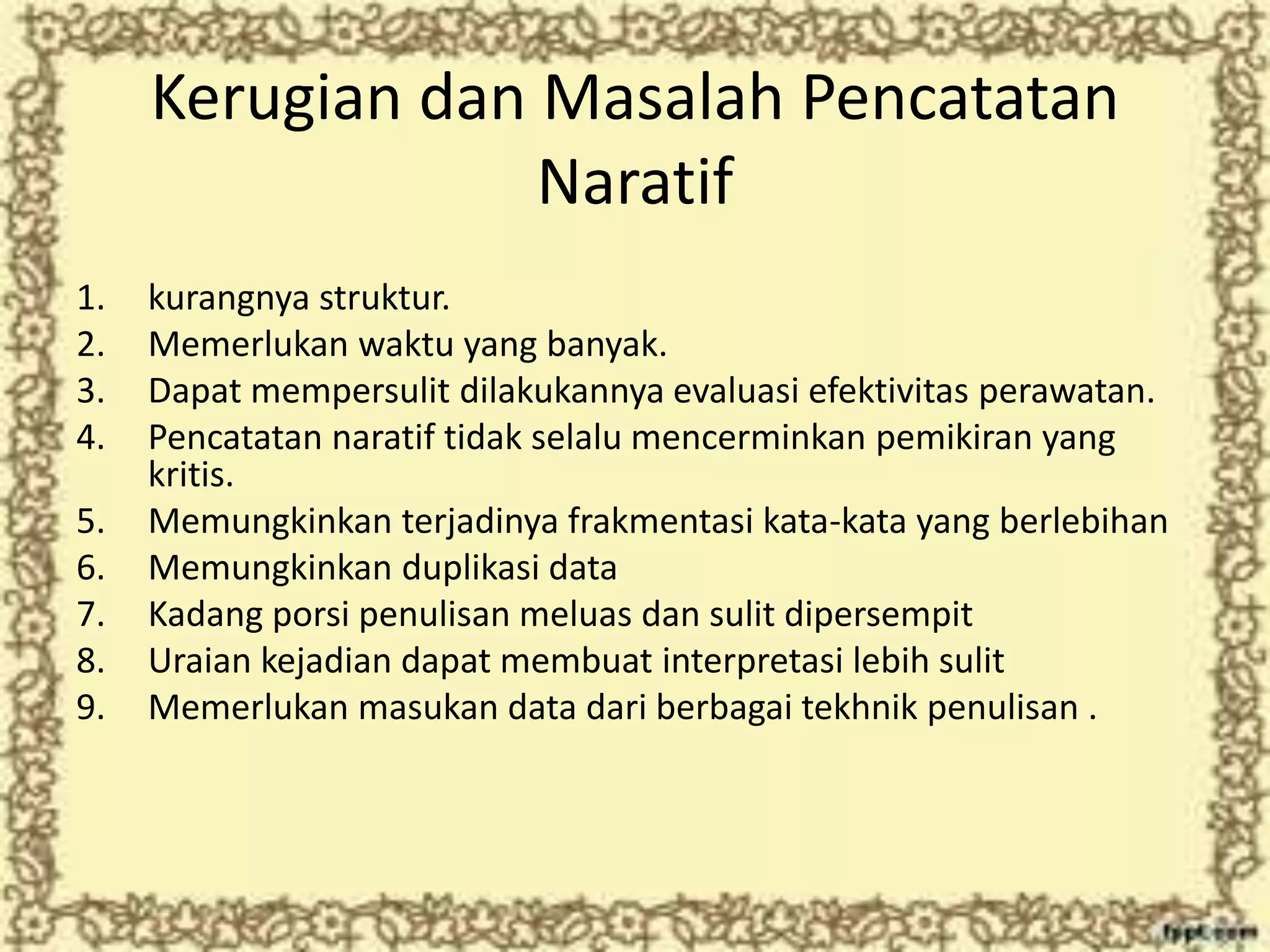 Kerugian dan Masalah Pencatatan
Naratif
1. kurangnya struktur.
2. Memerlukan waktu yang banyak.
3. Dapat mempersulit dilakukannya evaluasi efektivitas perawatan.
4. Pencatatan naratif tidak selalu mencerminkan pemikiran yang
kritis.
5. Memungkinkan terjadinya frakmentasi kata-kata yang berlebihan
6. Memungkinkan duplikasi data
7. Kadang porsi penulisan meluas dan sulit dipersempit
8. Uraian kejadian dapat membuat interpretasi lebih sulit
9. Memerlukan masukan data dari berbagai tekhnik penulisan .
 