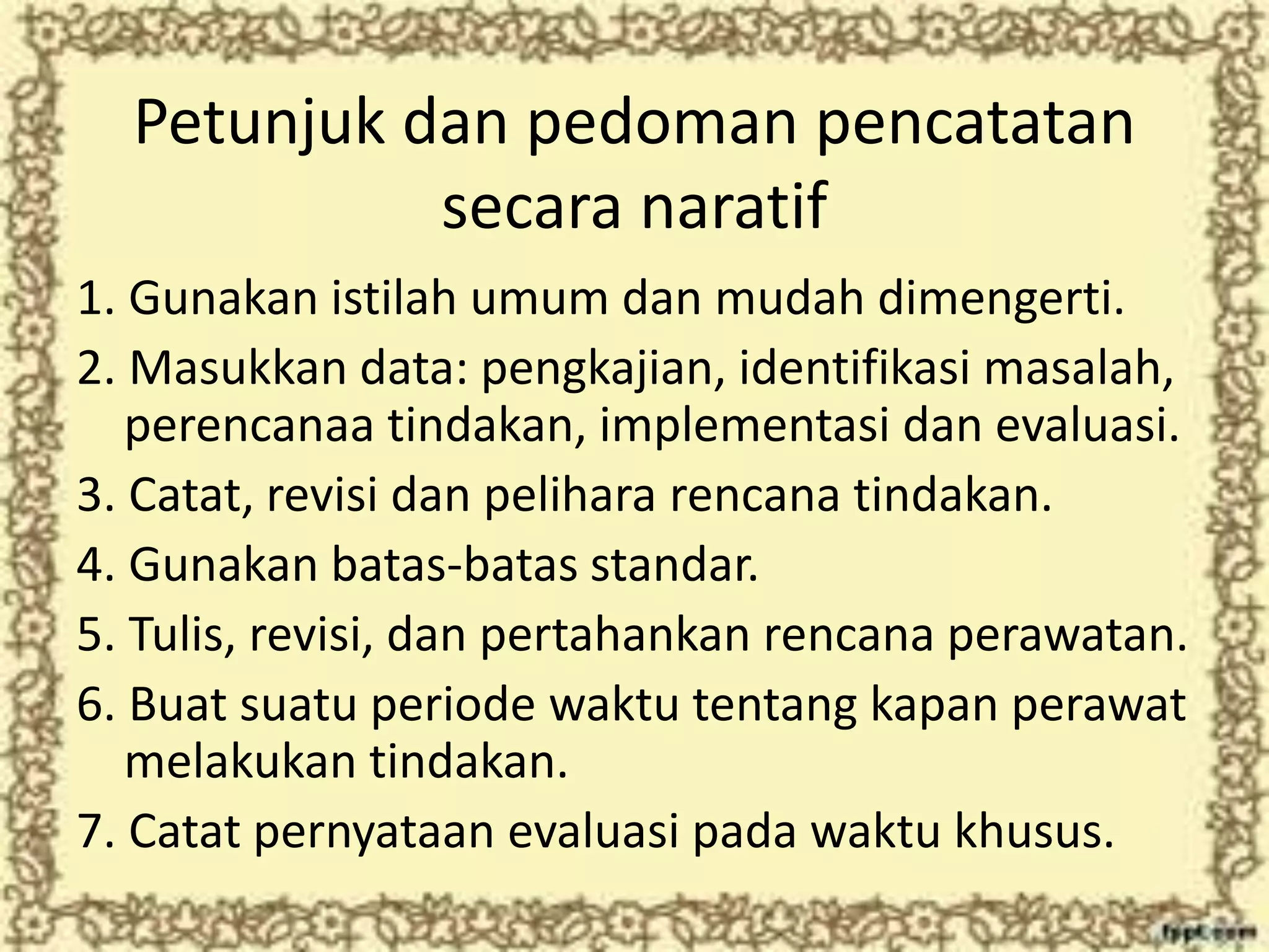 Petunjuk dan pedoman pencatatan
secara naratif
1. Gunakan istilah umum dan mudah dimengerti.
2. Masukkan data: pengkajian, identifikasi masalah,
perencanaa tindakan, implementasi dan evaluasi.
3. Catat, revisi dan pelihara rencana tindakan.
4. Gunakan batas-batas standar.
5. Tulis, revisi, dan pertahankan rencana perawatan.
6. Buat suatu periode waktu tentang kapan perawat
melakukan tindakan.
7. Catat pernyataan evaluasi pada waktu khusus.
 