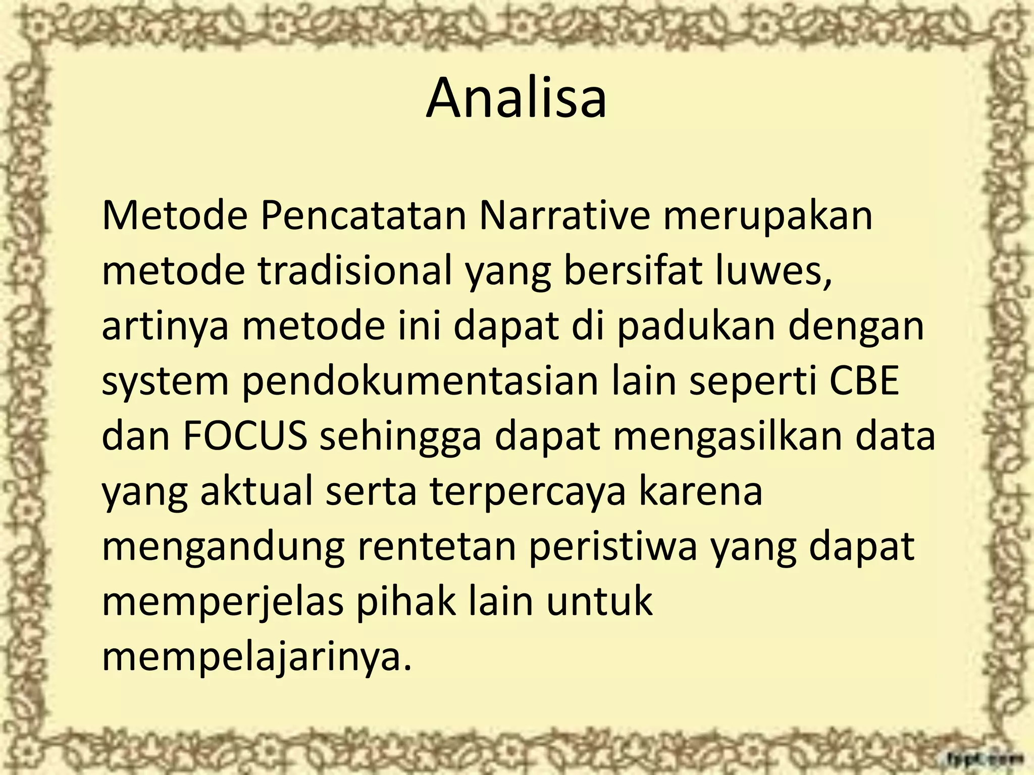 Analisa
Metode Pencatatan Narrative merupakan
metode tradisional yang bersifat luwes,
artinya metode ini dapat di padukan dengan
system pendokumentasian lain seperti CBE
dan FOCUS sehingga dapat mengasilkan data
yang aktual serta terpercaya karena
mengandung rentetan peristiwa yang dapat
memperjelas pihak lain untuk
mempelajarinya.
 