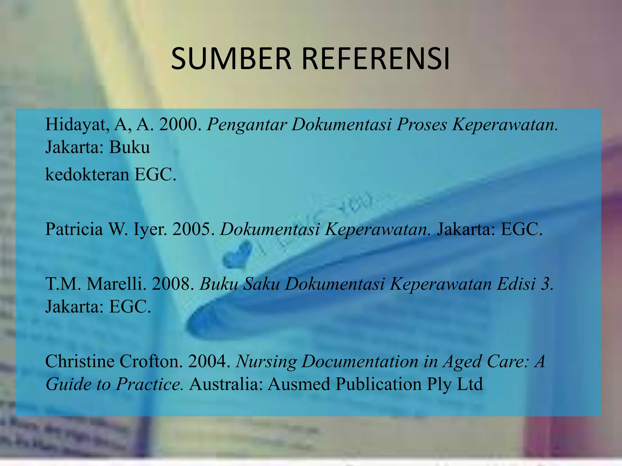 SUMBER REFERENSI
Hidayat, A, A. 2000. Pengantar Dokumentasi Proses Keperawatan.
Jakarta: Buku
kedokteran EGC.
Patricia W. Iyer. 2005. Dokumentasi Keperawatan. Jakarta: EGC.
T.M. Marelli. 2008. Buku Saku Dokumentasi Keperawatan Edisi 3.
Jakarta: EGC.
Christine Crofton. 2004. Nursing Documentation in Aged Care: A
Guide to Practice. Australia: Ausmed Publication Ply Ltd
 