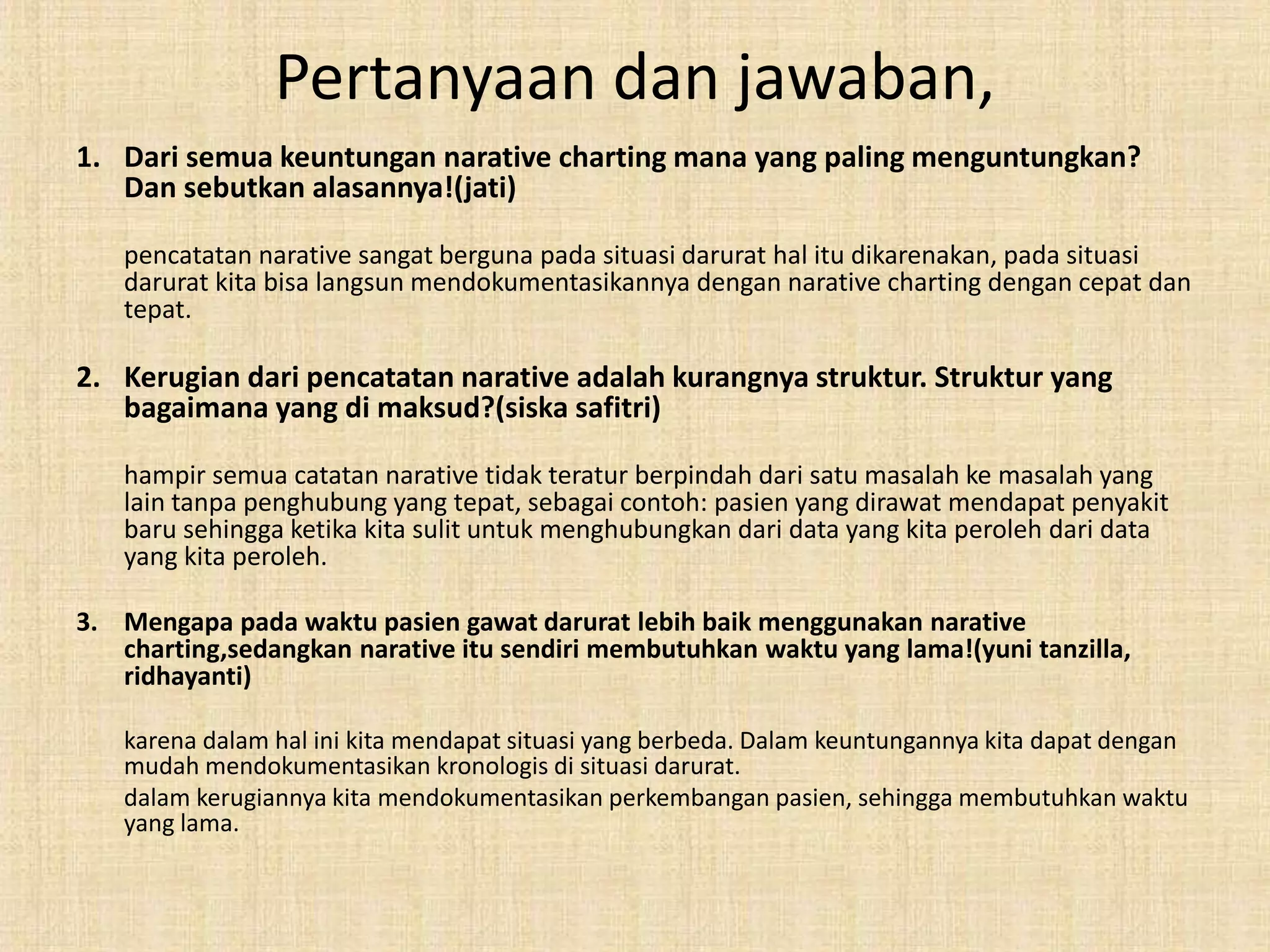 Pertanyaan dan jawaban,
1. Dari semua keuntungan narative charting mana yang paling menguntungkan?
Dan sebutkan alasannya!(jati)
pencatatan narative sangat berguna pada situasi darurat hal itu dikarenakan, pada situasi
darurat kita bisa langsun mendokumentasikannya dengan narative charting dengan cepat dan
tepat.
2. Kerugian dari pencatatan narative adalah kurangnya struktur. Struktur yang
bagaimana yang di maksud?(siska safitri)
hampir semua catatan narative tidak teratur berpindah dari satu masalah ke masalah yang
lain tanpa penghubung yang tepat, sebagai contoh: pasien yang dirawat mendapat penyakit
baru sehingga ketika kita sulit untuk menghubungkan dari data yang kita peroleh dari data
yang kita peroleh.
3. Mengapa pada waktu pasien gawat darurat lebih baik menggunakan narative
charting,sedangkan narative itu sendiri membutuhkan waktu yang lama!(yuni tanzilla,
ridhayanti)
karena dalam hal ini kita mendapat situasi yang berbeda. Dalam keuntungannya kita dapat dengan
mudah mendokumentasikan kronologis di situasi darurat.
dalam kerugiannya kita mendokumentasikan perkembangan pasien, sehingga membutuhkan waktu
yang lama.
 