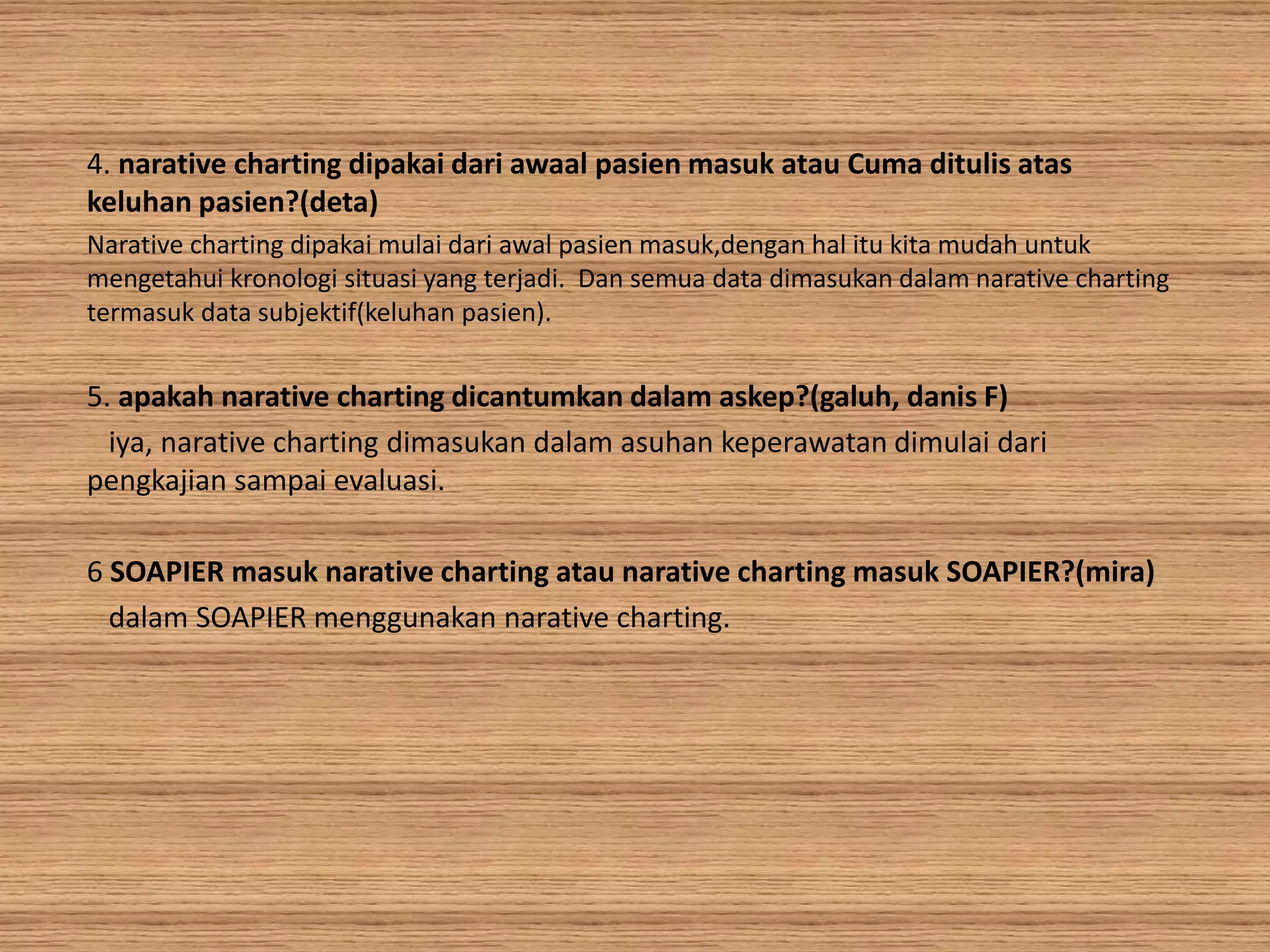4. narative charting dipakai dari awaal pasien masuk atau Cuma ditulis atas
keluhan pasien?(deta)
Narative charting dipakai mulai dari awal pasien masuk,dengan hal itu kita mudah untuk
mengetahui kronologi situasi yang terjadi. Dan semua data dimasukan dalam narative charting
termasuk data subjektif(keluhan pasien).
5. apakah narative charting dicantumkan dalam askep?(galuh, danis F)
iya, narative charting dimasukan dalam asuhan keperawatan dimulai dari
pengkajian sampai evaluasi.
6 SOAPIER masuk narative charting atau narative charting masuk SOAPIER?(mira)
dalam SOAPIER menggunakan narative charting.
 