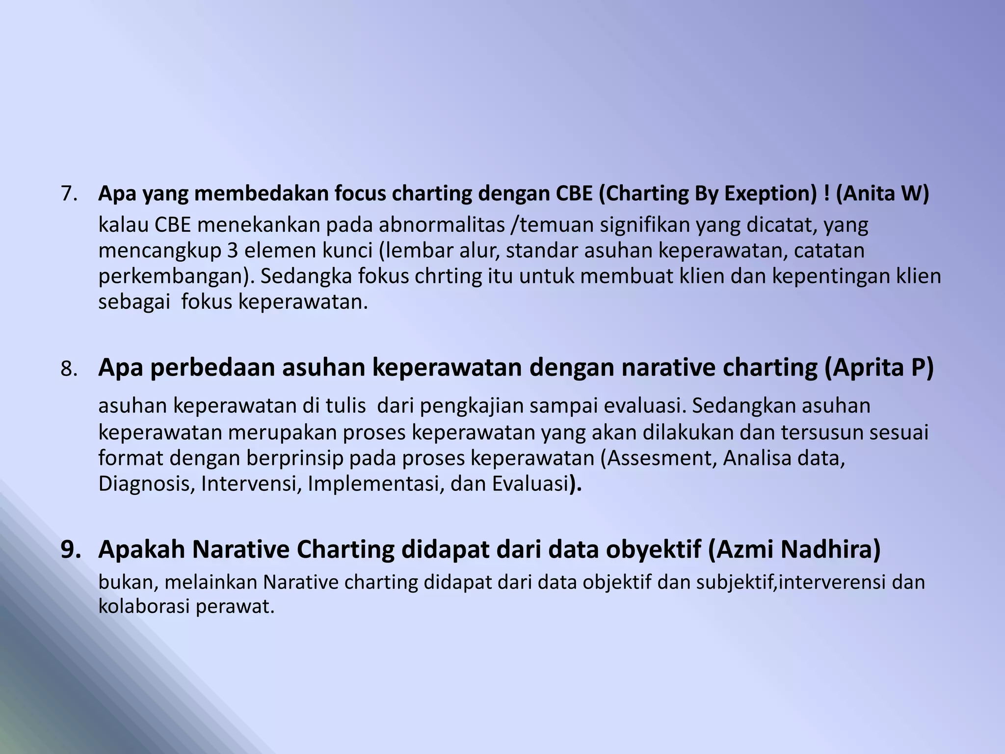 7. Apa yang membedakan focus charting dengan CBE (Charting By Exeption) ! (Anita W)
kalau CBE menekankan pada abnormalitas /temuan signifikan yang dicatat, yang
mencangkup 3 elemen kunci (lembar alur, standar asuhan keperawatan, catatan
perkembangan). Sedangka fokus chrting itu untuk membuat klien dan kepentingan klien
sebagai fokus keperawatan.
8. Apa perbedaan asuhan keperawatan dengan narative charting (Aprita P)
asuhan keperawatan di tulis dari pengkajian sampai evaluasi. Sedangkan asuhan
keperawatan merupakan proses keperawatan yang akan dilakukan dan tersusun sesuai
format dengan berprinsip pada proses keperawatan (Assesment, Analisa data,
Diagnosis, Intervensi, Implementasi, dan Evaluasi).
9. Apakah Narative Charting didapat dari data obyektif (Azmi Nadhira)
bukan, melainkan Narative charting didapat dari data objektif dan subjektif,interverensi dan
kolaborasi perawat.
 