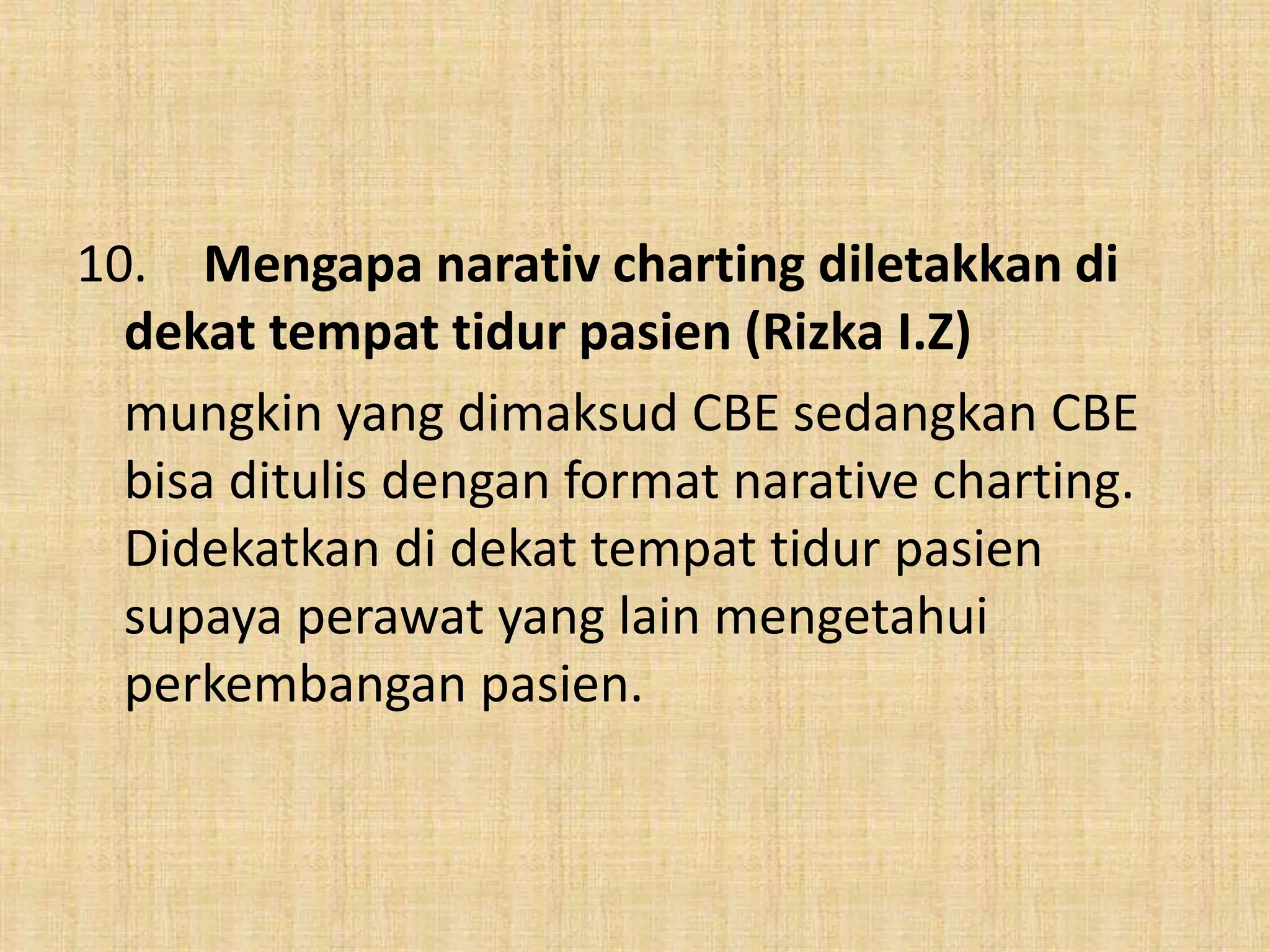 10. Mengapa narativ charting diletakkan di
dekat tempat tidur pasien (Rizka I.Z)
mungkin yang dimaksud CBE sedangkan CBE
bisa ditulis dengan format narative charting.
Didekatkan di dekat tempat tidur pasien
supaya perawat yang lain mengetahui
perkembangan pasien.
 