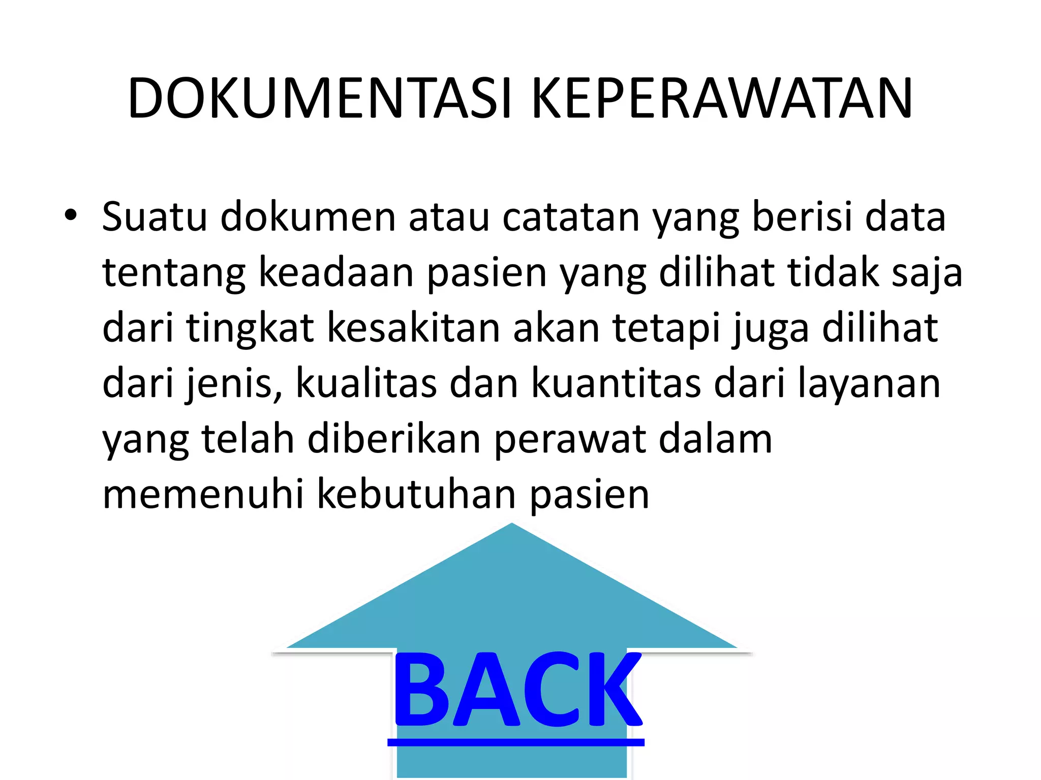 DOKUMENTASI KEPERAWATAN
• Suatu dokumen atau catatan yang berisi data
tentang keadaan pasien yang dilihat tidak saja
dari tingkat kesakitan akan tetapi juga dilihat
dari jenis, kualitas dan kuantitas dari layanan
yang telah diberikan perawat dalam
memenuhi kebutuhan pasien
BACK
 