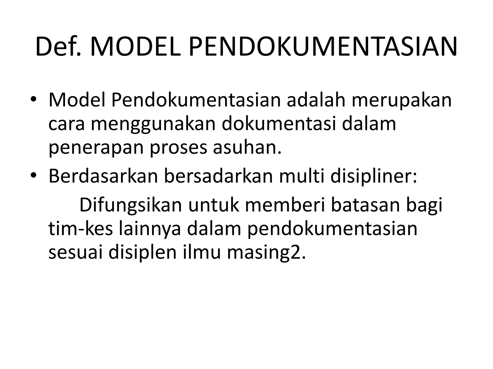 Def. MODEL PENDOKUMENTASIAN
• Model Pendokumentasian adalah merupakan
cara menggunakan dokumentasi dalam
penerapan proses asuhan.
• Berdasarkan bersadarkan multi disipliner:
Difungsikan untuk memberi batasan bagi
tim-kes lainnya dalam pendokumentasian
sesuai disiplen ilmu masing2.
 