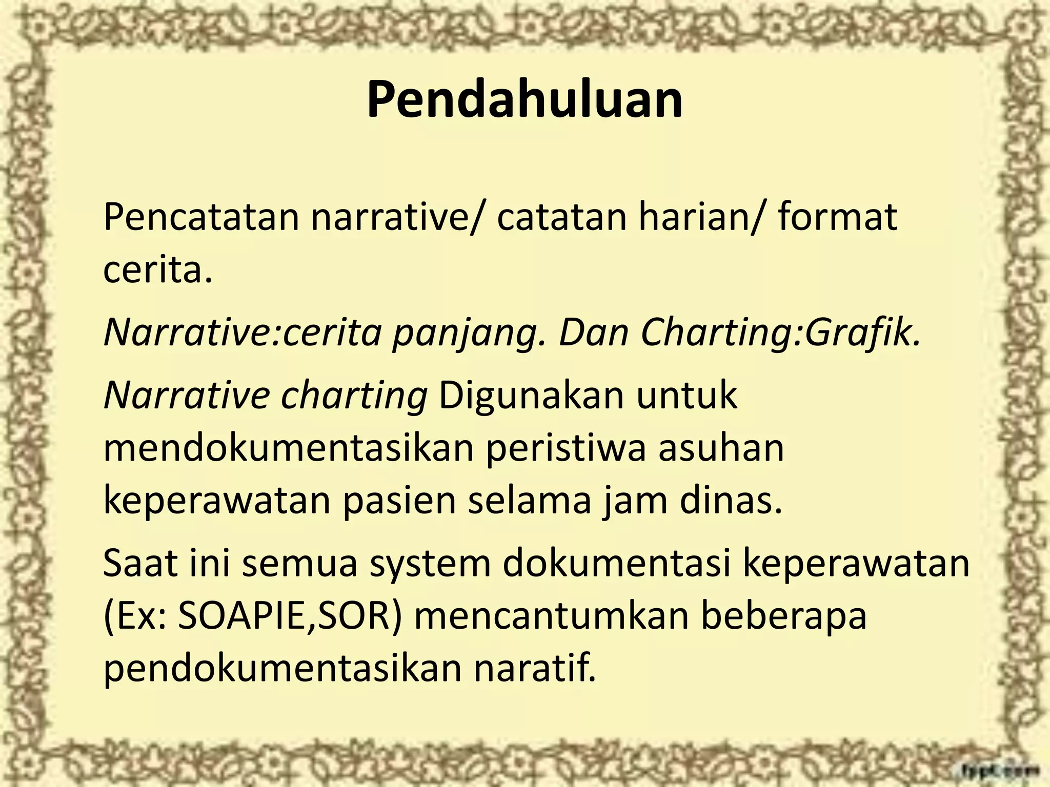 Pendahuluan
Pencatatan narrative/ catatan harian/ format
cerita.
Narrative:cerita panjang. Dan Charting:Grafik.
Narrative charting Digunakan untuk
mendokumentasikan peristiwa asuhan
keperawatan pasien selama jam dinas.
Saat ini semua system dokumentasi keperawatan
(Ex: SOAPIE,SOR) mencantumkan beberapa
pendokumentasikan naratif.
 