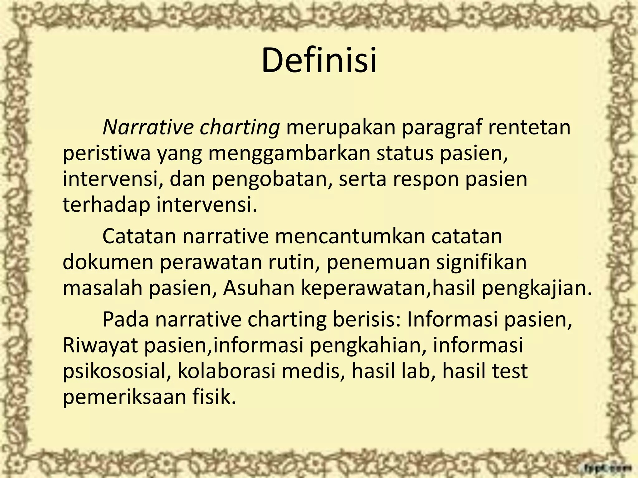 Definisi
Narrative charting merupakan paragraf rentetan
peristiwa yang menggambarkan status pasien,
intervensi, dan pengobatan, serta respon pasien
terhadap intervensi.
Catatan narrative mencantumkan catatan
dokumen perawatan rutin, penemuan signifikan
masalah pasien, Asuhan keperawatan,hasil pengkajian.
Pada narrative charting berisis: Informasi pasien,
Riwayat pasien,informasi pengkahian, informasi
psikososial, kolaborasi medis, hasil lab, hasil test
pemeriksaan fisik.
 