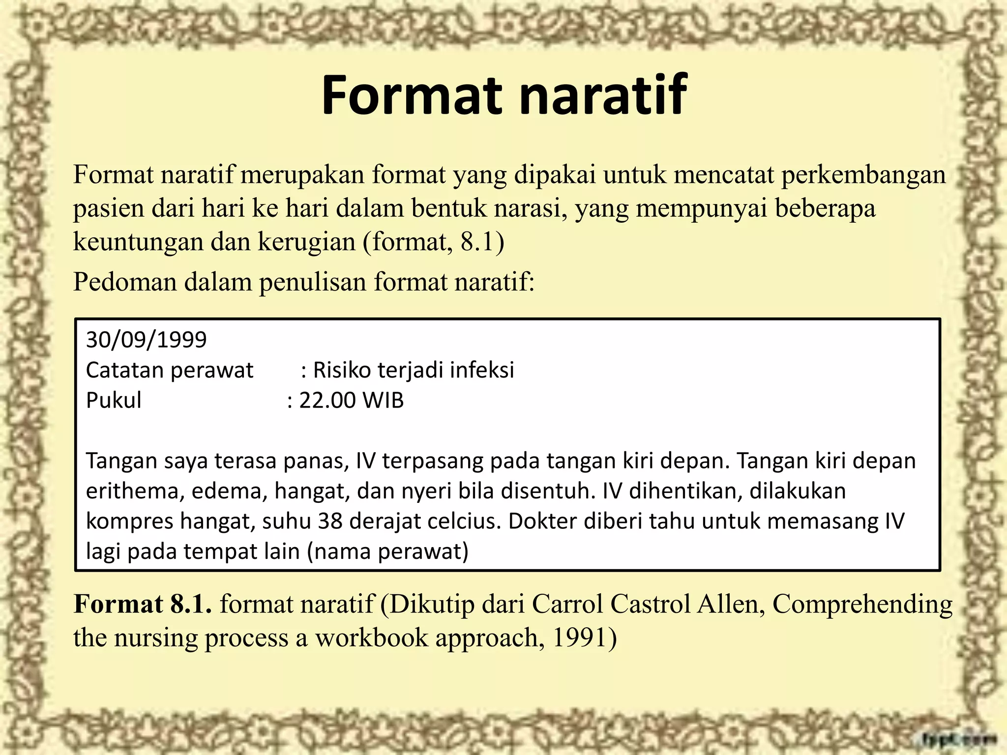 Format naratif
Format naratif merupakan format yang dipakai untuk mencatat perkembangan
pasien dari hari ke hari dalam bentuk narasi, yang mempunyai beberapa
keuntungan dan kerugian (format, 8.1)
Pedoman dalam penulisan format naratif:
Format 8.1. format naratif (Dikutip dari Carrol Castrol Allen, Comprehending
the nursing process a workbook approach, 1991)
30/09/1999
Catatan perawat : Risiko terjadi infeksi
Pukul : 22.00 WIB
Tangan saya terasa panas, IV terpasang pada tangan kiri depan. Tangan kiri depan
erithema, edema, hangat, dan nyeri bila disentuh. IV dihentikan, dilakukan
kompres hangat, suhu 38 derajat celcius. Dokter diberi tahu untuk memasang IV
lagi pada tempat lain (nama perawat)
 