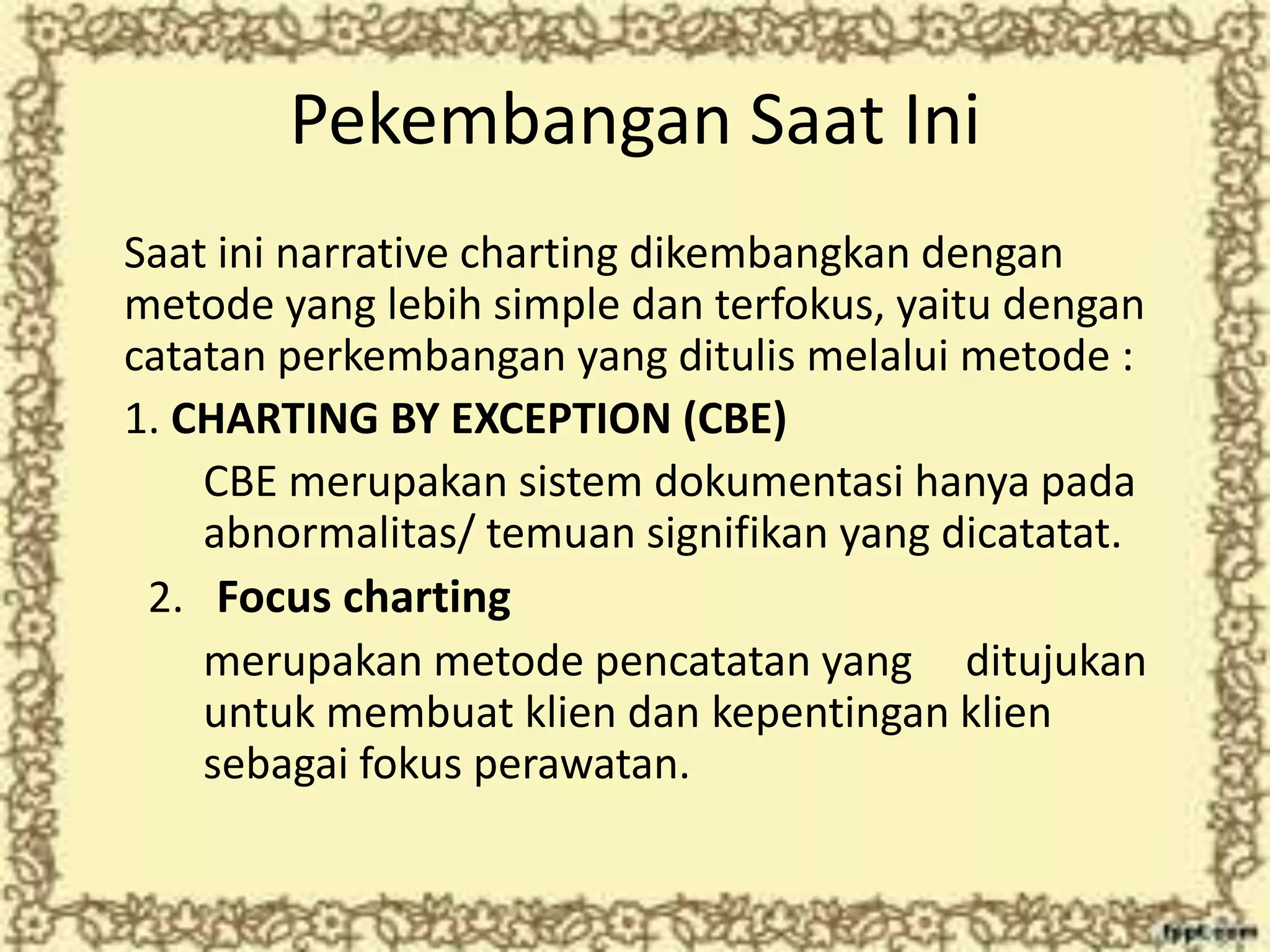 Pekembangan Saat Ini
Saat ini narrative charting dikembangkan dengan
metode yang lebih simple dan terfokus, yaitu dengan
catatan perkembangan yang ditulis melalui metode :
1. CHARTING BY EXCEPTION (CBE)
CBE merupakan sistem dokumentasi hanya pada
abnormalitas/ temuan signifikan yang dicatatat.
2. Focus charting
merupakan metode pencatatan yang ditujukan
untuk membuat klien dan kepentingan klien
sebagai fokus perawatan.
 