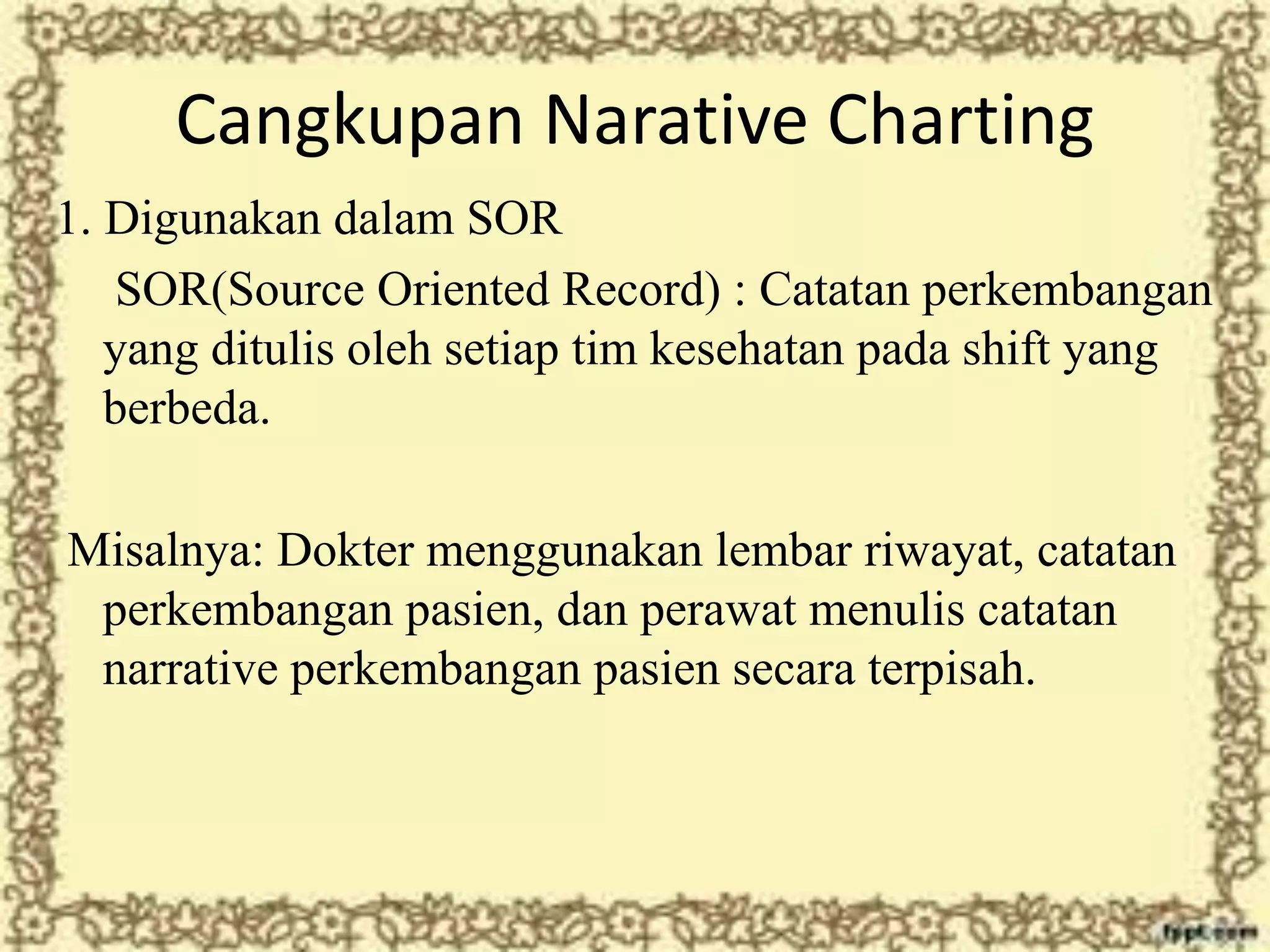 Cangkupan Narative Charting
1. Digunakan dalam SOR
SOR(Source Oriented Record) : Catatan perkembangan
yang ditulis oleh setiap tim kesehatan pada shift yang
berbeda.
Misalnya: Dokter menggunakan lembar riwayat, catatan
perkembangan pasien, dan perawat menulis catatan
narrative perkembangan pasien secara terpisah.
 