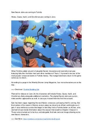New Naruto skins are coming to Fortnite
Hinata, Gaara, Itachi, and Orochimaru are coming in June.
When Fortnite added a bunch of playable Naruto characters and cosmetics last year,
featuring folks like the titular hero and other members of Team 7, it proved to be one of the
most popular crossover events in Fortnite history. The manga franchise’s return to the game
comes as no shock.
According to a page in the Weekly Shonen Jump Magazine, four more characters are on the
way.
>>> Check out: Fortnite Bedding Set
Planned for release on June 24, the characters will include Hinata, Gaara, Itachi, and
Orochimaru, likely alongside additional cosmetics. The original Naruto skins are sure to
make another appearance as well, in case you missed them the first time around.
Epic has been vague regarding the next Naruto crossover, just saying that it’s coming. But
the mention of the roster in Shonen Jump is about as close to an official confirmation as it
gets. It also reinforces rumors that began in late May from a Fortnite leaker on 4Chan, who
claimed to have inside information about the season that would be Chapter 3 Season 3.
Those rumors turned out to be true, and alongside that leak came an image showing some
new Naruto characters.
>>> See More: https://reverlavie.com/product-tag/fortnite-bedding-set/
 
