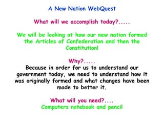 A New Nation WebQuest What will we accomplish today?..... We will be looking at how our new nation formed the Articles of Confederation and then the Constitution! Why?..... Because in order for us to understand our government today, we need to understand how it was originally formed and what changes have been made to better it. What will you need?.... Computers notebook and pencil 