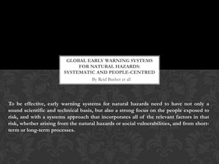 GLOBAL EARLY WARNING SYSTEMS
                             FOR NATURAL HAZARDS:
                        SYSTEMATIC AND PEOPLE-CENTRED
                                 By Reid Basher et al!




To be effective, early warning systems for natural hazards need to have not only a
sound scientific and technical basis, but also a strong focus on the people exposed to
risk, and with a systems approach that incorporates all of the relevant factors in that
risk, whether arising from the natural hazards or social vulnerabilities, and from short-
term or long-term processes.
 