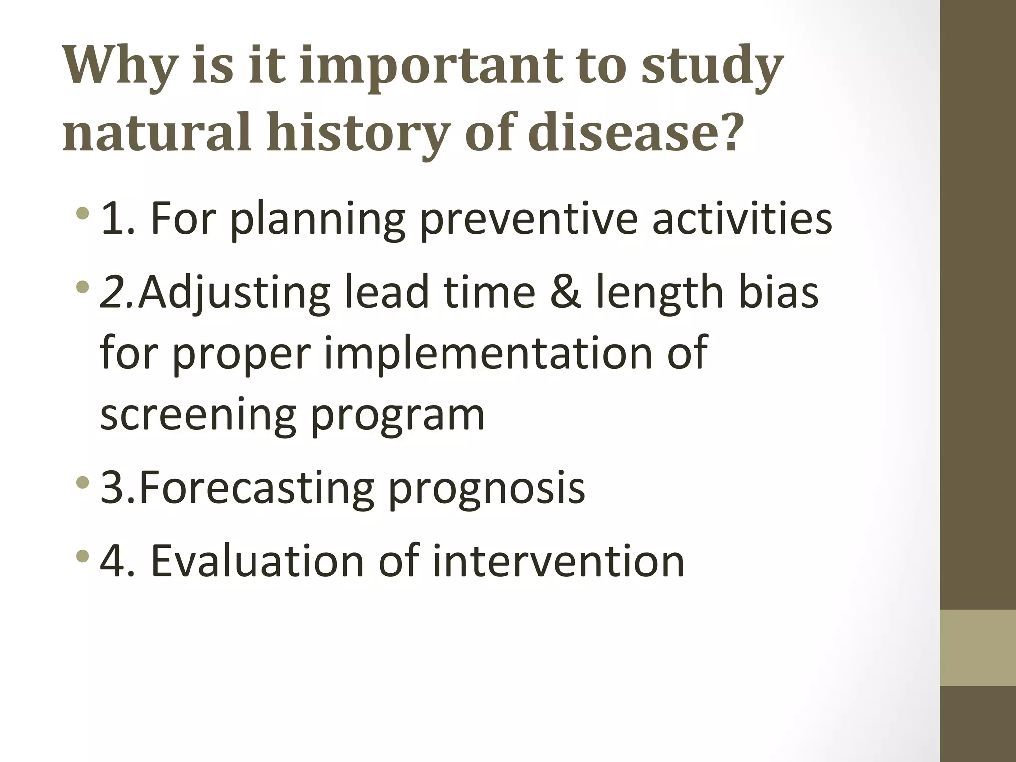 Why is it important to study
natural history of disease?
•1. For planning preventive activities
•2.Adjusting lead time & length bias
for proper implementation of
screening program
•3.Forecasting prognosis
•4. Evaluation of intervention
 