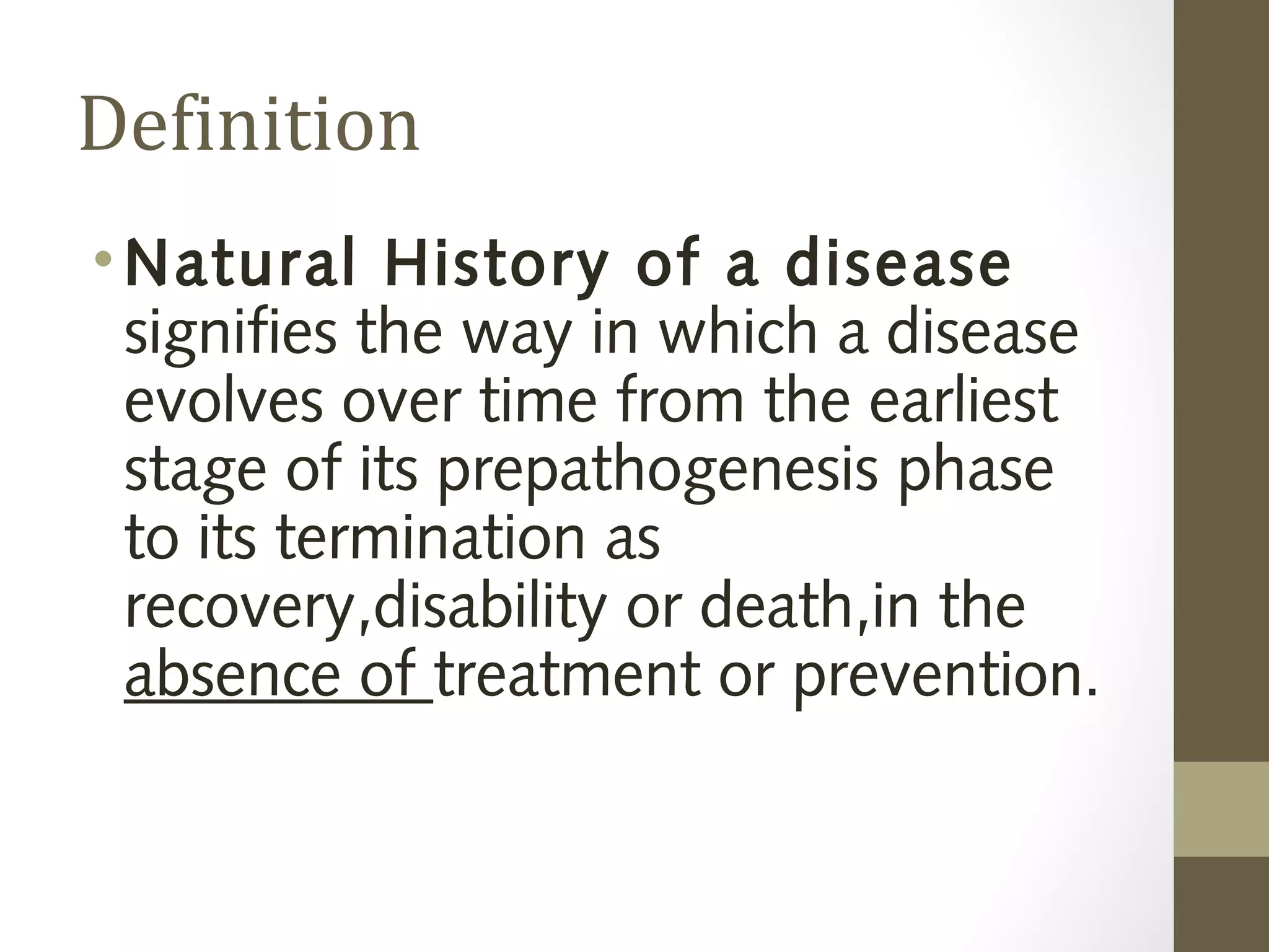 Definition
•Natural History of a disease
signifies the way in which a disease
evolves over time from the earliest
stage of its prepathogenesis phase
to its termination as
recovery,disability or death,in the
absence of treatment or prevention.
 