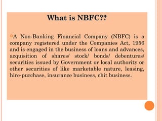 What is NBFC??What is NBFC??
A Non-Banking Financial Company (NBFC) is a
company registered under the Companies Act, 1956
and is engaged in the business of loans and advances,
acquisition of shares/ stock/ bonds/ debentures/
securities issued by Government or local authority or
other securities of like marketable nature, leasing,
hire-purchase, insurance business, chit business.
 
