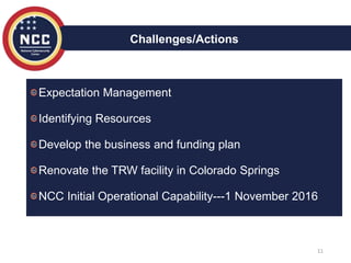 11
Challenges/Actions
Expectation Management
Identifying Resources
Develop the business and funding plan
Renovate the TRW facility in Colorado Springs
NCC Initial Operational Capability---1 November 2016
 