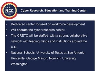 • Dedicated center focused on workforce development.
• Will operate the cyber research center.
• The CRETC will be staffed with a strong, collaborative
network with leading minds and institutions around the
U.S.
• National Schools: University of Texas at San Antonio,
Huntsville, George Mason, Norwich, University
Washington
Cyber Research, Education and Training Center
 