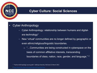 • Cyber Anthropology
- Cyber Anthropology: relationship between humans and digital-
era technology1
- New 'virtual' communities are no longer defined by geographic or
even ethnic/religious/linguistic boundaries.
o “…Communities are being constructed in cyberspace on the
basis of common affiliative interests, transcending
boundaries of class, nation, race, gender, and language.” 2
Cyber Culture: Social Sciences
1 "Techno-Anthropology course guide". Aalborg University. Retrieved 14 March 2013
2 http://www2.fiu.edu/~mizrachs/CyberAnthropology.html
 
