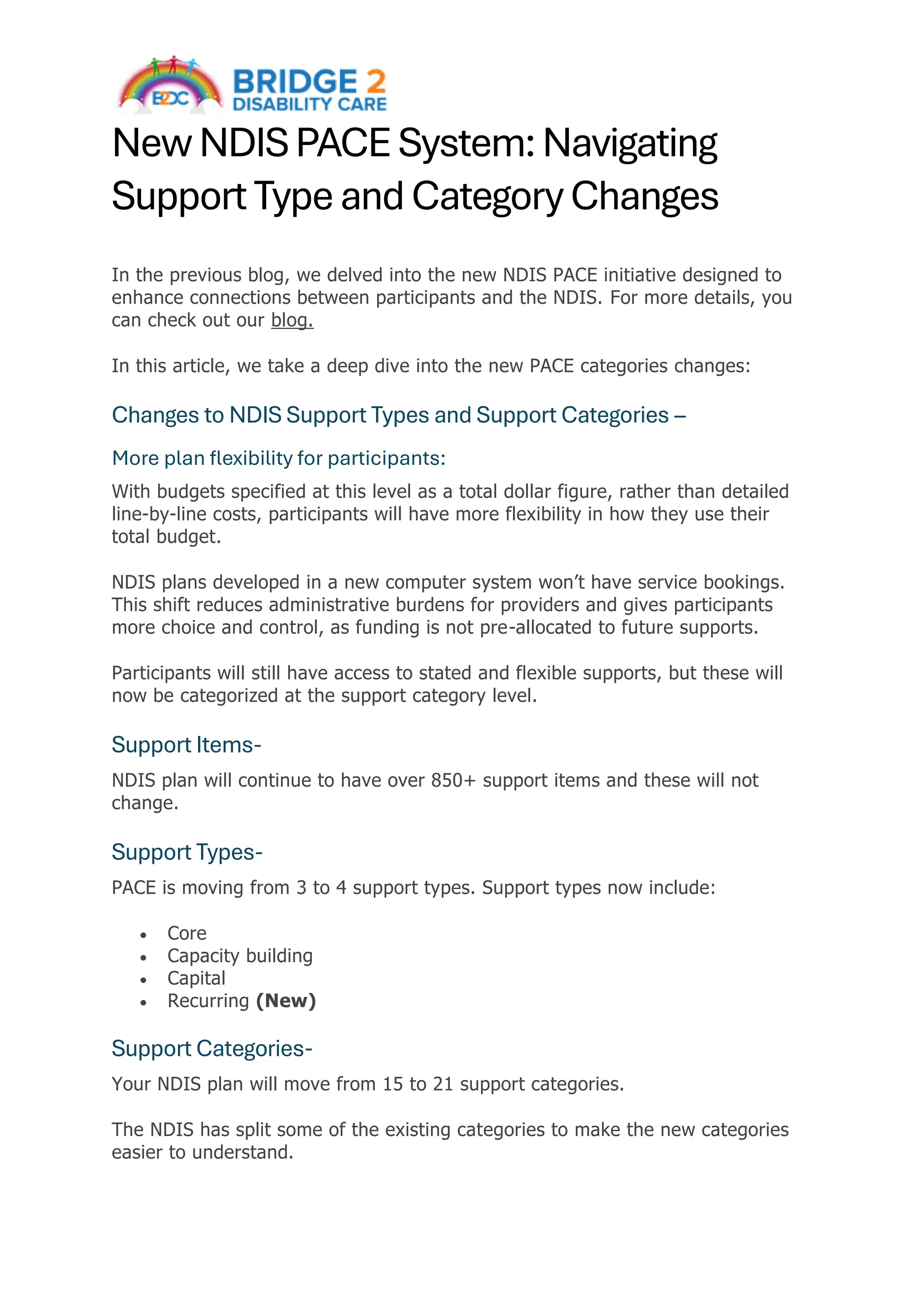 New NDIS PACE System: Navigating
Support Type and Category Changes
In the previous blog, we delved into the new NDIS PACE initiative designed to
enhance connections between participants and the NDIS. For more details, you
can check out our blog.
In this article, we take a deep dive into the new PACE categories changes:
Changes to NDIS Support Types and Support Categories –
More plan flexibility for participants:
With budgets specified at this level as a total dollar figure, rather than detailed
line-by-line costs, participants will have more flexibility in how they use their
total budget.
NDIS plans developed in a new computer system won’t have service bookings.
This shift reduces administrative burdens for providers and gives participants
more choice and control, as funding is not pre-allocated to future supports.
Participants will still have access to stated and flexible supports, but these will
now be categorized at the support category level.
Support Items-
NDIS plan will continue to have over 850+ support items and these will not
change.
Support Types-
PACE is moving from 3 to 4 support types. Support types now include:
• Core
• Capacity building
• Capital
• Recurring (New)
Support Categories-
Your NDIS plan will move from 15 to 21 support categories.
The NDIS has split some of the existing categories to make the new categories
easier to understand.
 