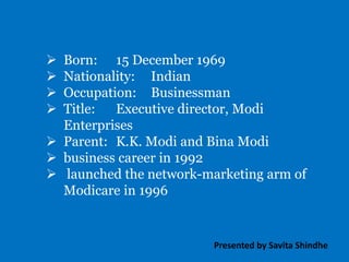  Born: 15 December 1969
 Nationality: Indian
 Occupation: Businessman
 Title: Executive director, Modi
Enterprises
 Parent: K.K. Modi and Bina Modi
 business career in 1992
 launched the network-marketing arm of
Modicare in 1996
Presented by Savita Shindhe
 